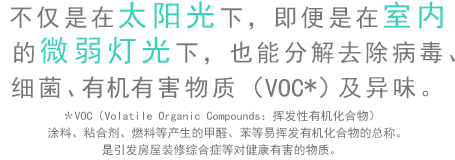 不僅是在太陽光下，即便是在室內的微弱燈光下，也能分解去除病毒、細菌、有害物質（VOC）及異味。＊VOC（Volatile Organic Compounds：揮發性有機化合物）涂料、粘合劑、燃料等產生的甲醛、苯等易揮發有機化合物的總稱。是引發房屋裝修綜合癥等對健康有害的物質。