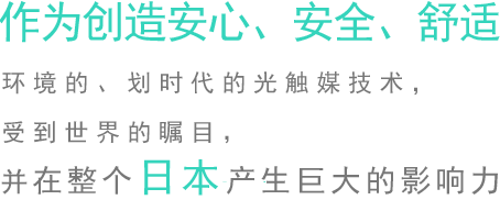 作為創造安心、安全、舒適環境的、劃時代的光觸媒技術，受到世界的矚目，并在整個日本產生巨大的影響力