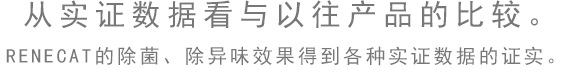 從實(shí)證數(shù)據(jù)看與以往產(chǎn)品的比較。RENECAT的除菌、除異味效果得到各種實(shí)證數(shù)據(jù)的證實(shí)。