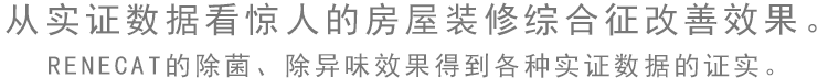 從實證數據看驚人的房屋裝修綜合癥改善效果。 RENECAT的除菌、除異味效果得到各種實證數據的證實。