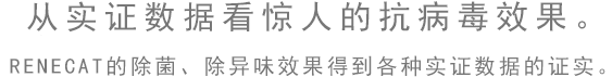 從實(shí)證數(shù)據(jù)看驚人的抗病毒效果。RENECAT的除菌、除異味效果得到各種實(shí)證數(shù)據(jù)的證實(shí)。