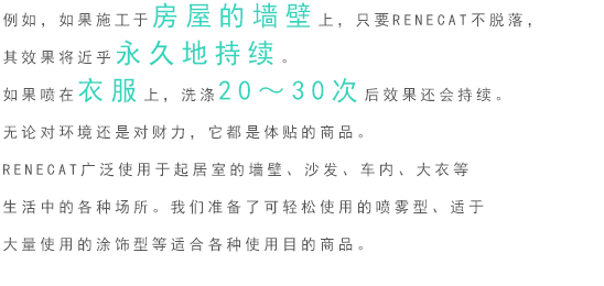 例如，如果施工于房屋的墻壁上，只要RENECAT不脫落，其效果將近乎永久地持續。如果噴在衣服上，洗滌20～30次后效果還會持續。 無論對環境還是對財力，它都是體貼的商品。 RENECAT廣泛使用于起居室的墻壁、沙發、車內、大衣等生活中的各種場所。我們準備了可輕松使用的噴霧型、適于大量使用的涂飾型等適合各種使用目的商品。 