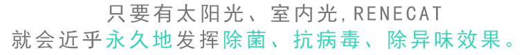 只要有太陽(yáng)光、室內(nèi)光，RENECAT就會(huì)近乎永久地發(fā)揮除菌、抗病毒、除異味效果。