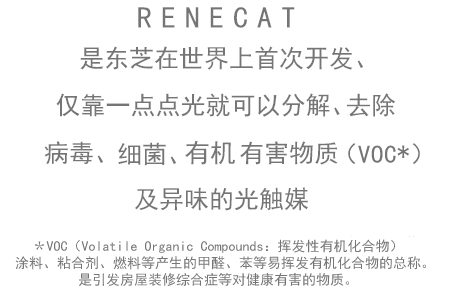 RENECAT 是東芝在世界上首次開發、僅靠一點點光就可以分解、去除病毒、細菌、有機有害物質（VOC*）及異味的光觸媒 ＊VOC（Volatile Organic Compounds：揮發性有機化合物）
　涂料、粘合劑、燃料等產生的甲醛、苯等易揮發有機化合物的總稱。是引發房屋裝修綜合癥等對健康有害的物質。