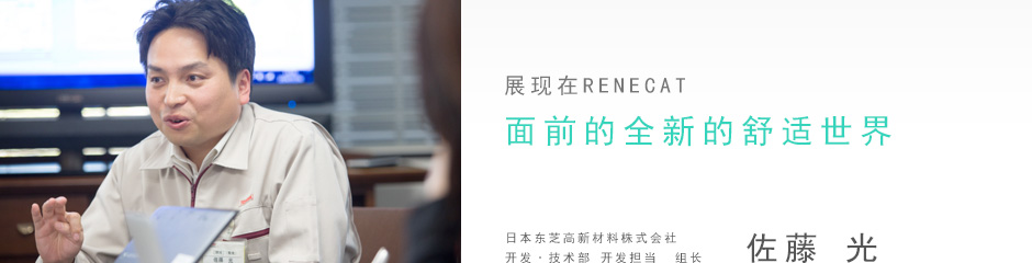 展現在RENECAT面前的全新的舒適世界 日本東芝高新材料株式會社 開發·技術部 開發擔當  組長   佐藤 光