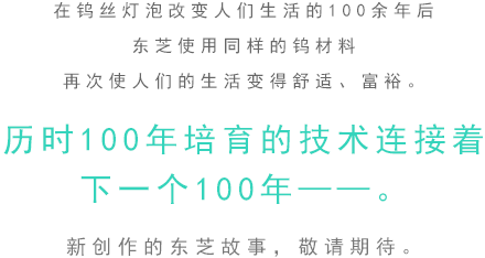在鎢絲燈泡改變人們生活的100余年后。東芝使用同樣的鎢材料 再次使人們的生活變得舒適、富裕。歷時100年培育的技術連接著下一個100年——。新創作的東芝故事，敬請期待。